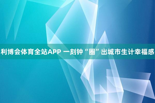 利博会体育全站APP 一刻钟“圈”出城市生计幸福感