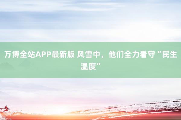 万博全站APP最新版 风雪中，他们全力看守“民生温度”