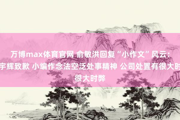 万博max体育官网 俞敏洪回复“小作文”风云：向宇辉致歉 小编作念法空泛处事精神 公司处置有很大时弊