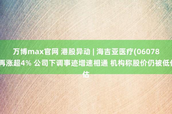 万博max官网 港股异动 | 海吉亚医疗(06078)再涨超4% 公司下调事迹增速相通 机构称股价仍被低估