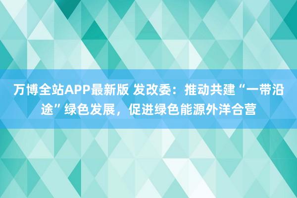 万博全站APP最新版 发改委：推动共建“一带沿途”绿色发展，促进绿色能源外洋合营