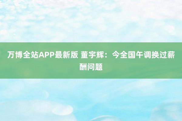 万博全站APP最新版 董宇辉：今全国午调换过薪酬问题