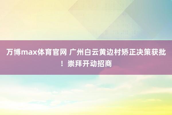 万博max体育官网 广州白云黄边村矫正决策获批！崇拜开动招商