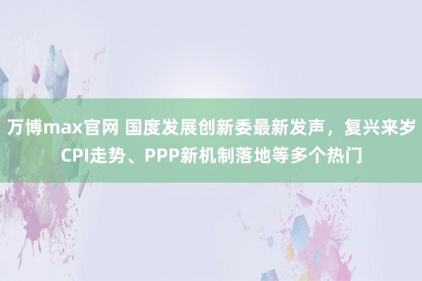 万博max官网 国度发展创新委最新发声，复兴来岁CPI走势、PPP新机制落地等多个热门