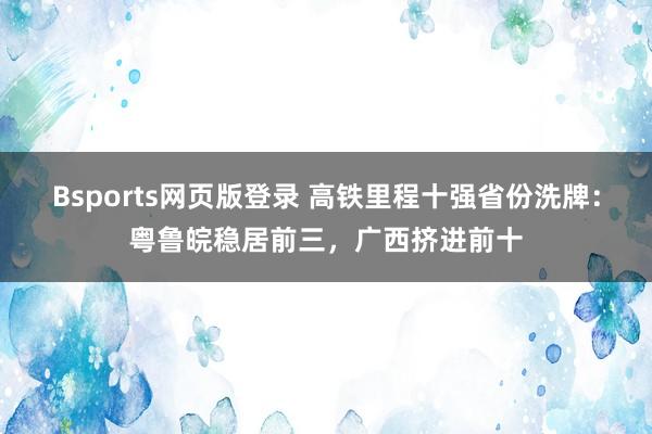 Bsports网页版登录 高铁里程十强省份洗牌：粤鲁皖稳居前三，广西挤进前十