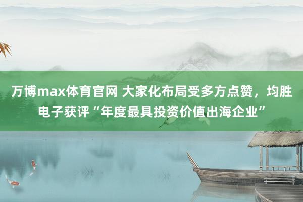 万博max体育官网 大家化布局受多方点赞，均胜电子获评“年度最具投资价值出海企业”