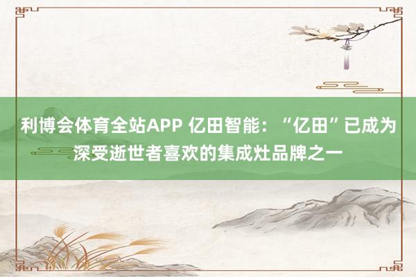 利博会体育全站APP 亿田智能：“亿田”已成为深受逝世者喜欢的集成灶品牌之一