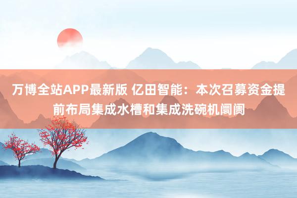 万博全站APP最新版 亿田智能：本次召募资金提前布局集成水槽和集成洗碗机阛阓