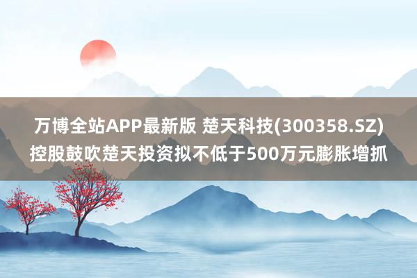 万博全站APP最新版 楚天科技(300358.SZ)控股鼓吹楚天投资拟不低于500万元膨胀增抓