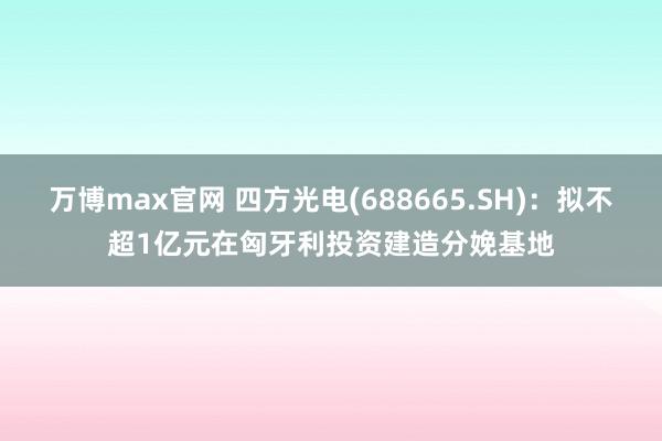 万博max官网 四方光电(688665.SH)：拟不超1亿元在匈牙利投资建造分娩基地