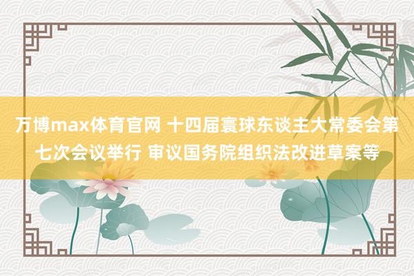 万博max体育官网 十四届寰球东谈主大常委会第七次会议举行 审议国务院组织法改进草案等