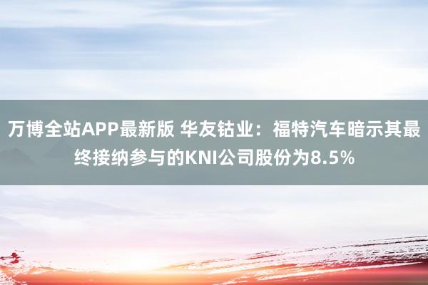 万博全站APP最新版 华友钴业：福特汽车暗示其最终接纳参与的KNI公司股份为8.5%