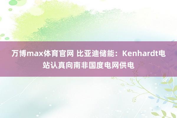 万博max体育官网 比亚迪储能：Kenhardt电站认真向南非国度电网供电