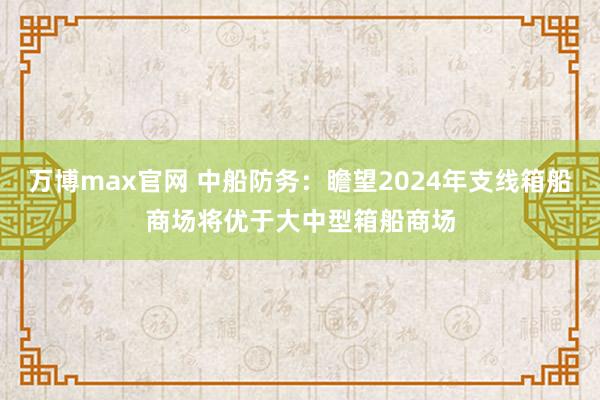 万博max官网 中船防务：瞻望2024年支线箱船商场将优于大中型箱船商场