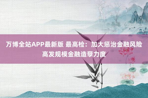 万博全站APP最新版 最高检：加大惩治金融风险高发规模金融造孽力度