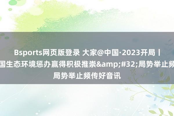 Bsports网页版登录 大家@中国·2023开局丨外媒：中国生态环境惩办赢得积极推崇&#32;局势举止频传好音讯