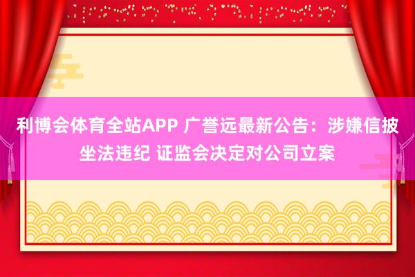 利博会体育全站APP 广誉远最新公告：涉嫌信披坐法违纪 证监会决定对公司立案