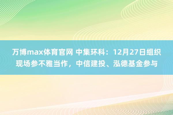 万博max体育官网 中集环科：12月27日组织现场参不雅当作，中信建投、泓德基金参与