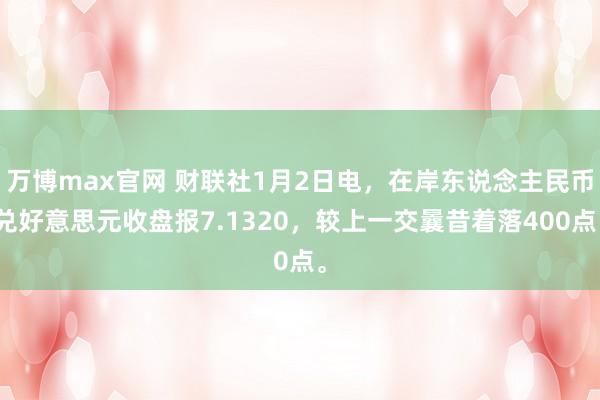 万博max官网 财联社1月2日电，在岸东说念主民币兑好意思元收盘报7.1320，较上一交曩昔着落400点。