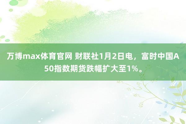 万博max体育官网 财联社1月2日电，富时中国A50指数期货跌幅扩大至1%。