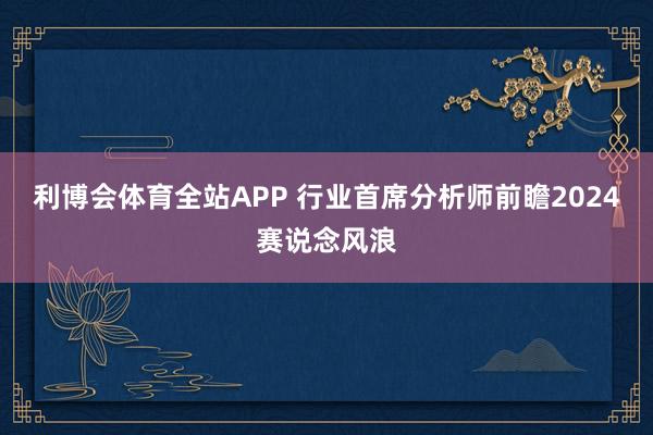 利博会体育全站APP 行业首席分析师前瞻2024赛说念风浪