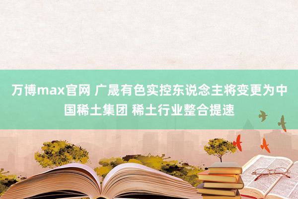 万博max官网 广晟有色实控东说念主将变更为中国稀土集团 稀土行业整合提速