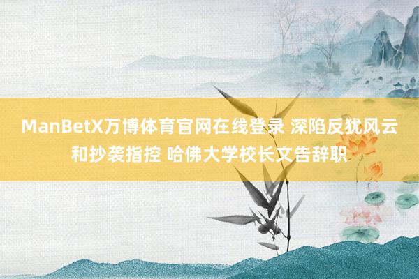 ManBetX万博体育官网在线登录 深陷反犹风云和抄袭指控 哈佛大学校长文告辞职