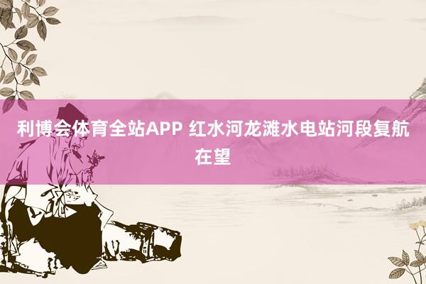 利博会体育全站APP 红水河龙滩水电站河段复航在望