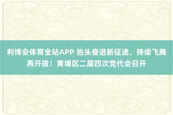 利博会体育全站APP 抬头奋进新征途，持续飞腾再开拔！黄埔区二届四次党代会召开