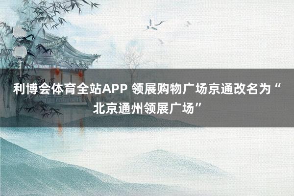 利博会体育全站APP 领展购物广场京通改名为“北京通州领展广场”