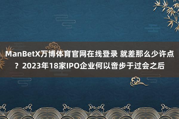 ManBetX万博体育官网在线登录 就差那么少许点？2023年18家IPO企业何以啻步于过会之后