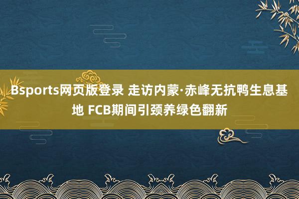 Bsports网页版登录 走访内蒙·赤峰无抗鸭生息基地 FCB期间引颈养绿色翻新