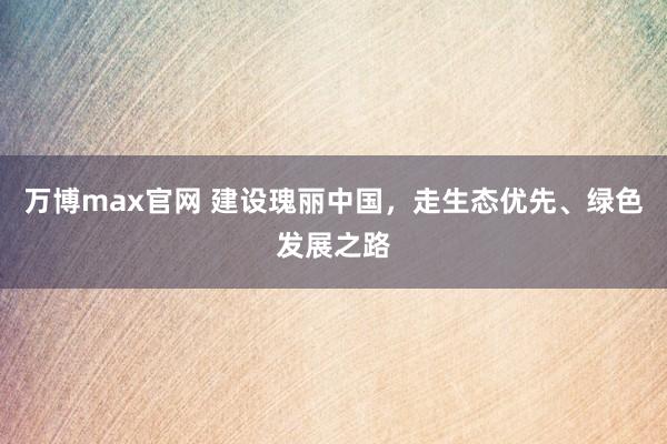 万博max官网 建设瑰丽中国，走生态优先、绿色发展之路