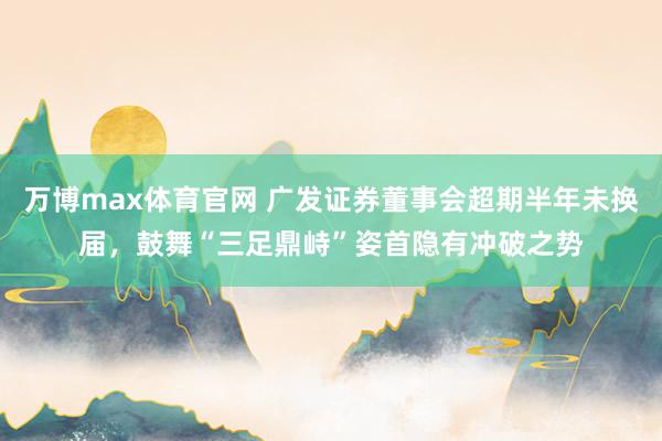 万博max体育官网 广发证券董事会超期半年未换届，鼓舞“三足鼎峙”姿首隐有冲破之势