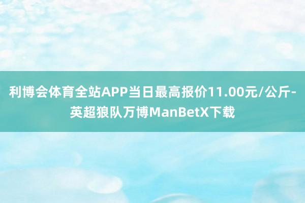 利博会体育全站APP当日最高报价11.00元/公斤-英超狼队万博ManBetX下载