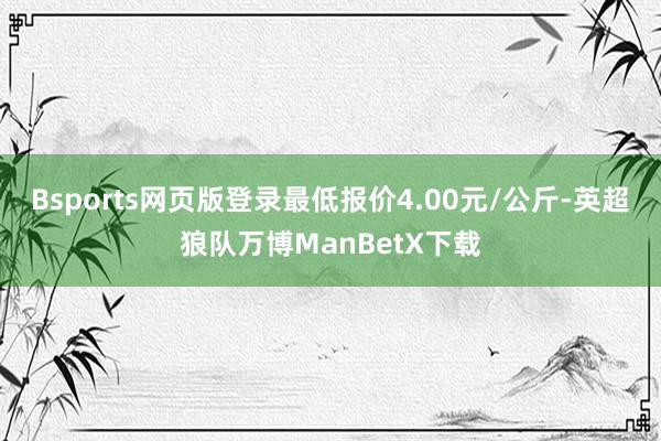 Bsports网页版登录最低报价4.00元/公斤-英超狼队万博ManBetX下载