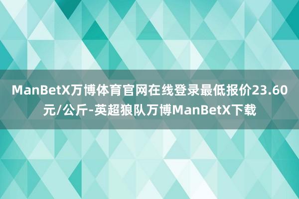 ManBetX万博体育官网在线登录最低报价23.60元/公斤-英超狼队万博ManBetX下载