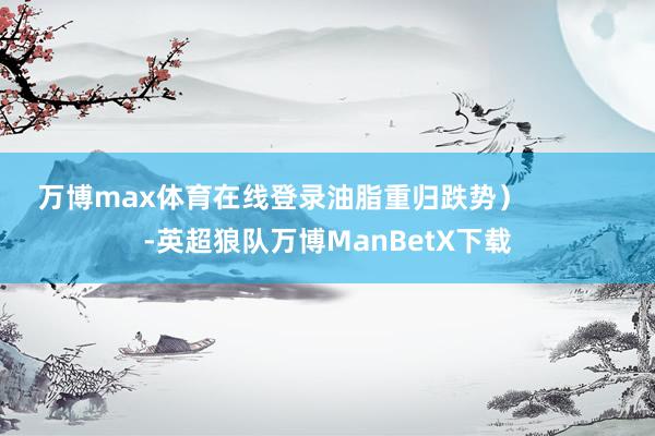 万博max体育在线登录油脂重归跌势）            -英超狼队万博ManBetX下载