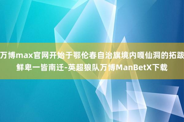 万博max官网开始于鄂伦春自治旗境内嘎仙洞的拓跋鲜卑一皆南迁-英超狼队万博ManBetX下载