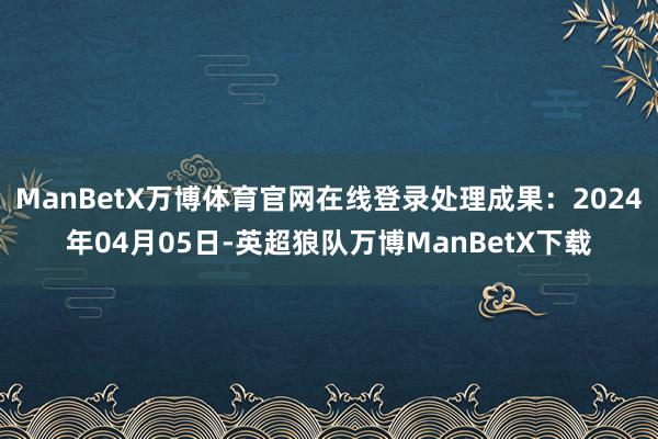 ManBetX万博体育官网在线登录处理成果：2024年04月05日-英超狼队万博ManBetX下载