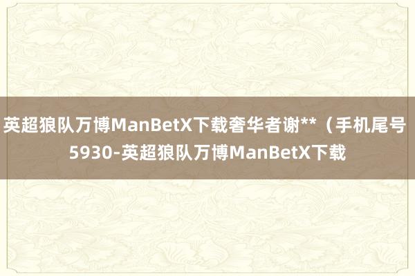 英超狼队万博ManBetX下载奢华者谢**（手机尾号 5930-英超狼队万博ManBetX下载