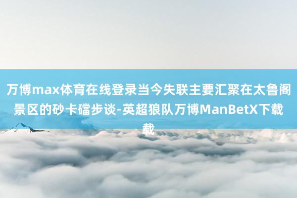 万博max体育在线登录当今失联主要汇聚在太鲁阁景区的砂卡礑步谈-英超狼队万博ManBetX下载