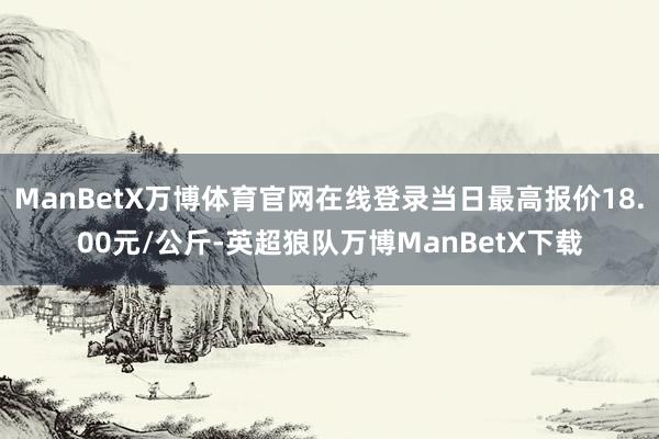 ManBetX万博体育官网在线登录当日最高报价18.00元/公斤-英超狼队万博ManBetX下载