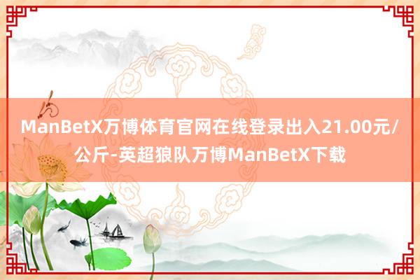 ManBetX万博体育官网在线登录出入21.00元/公斤-英超狼队万博ManBetX下载