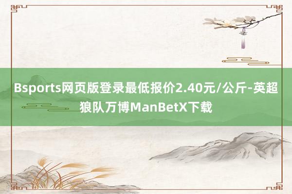 Bsports网页版登录最低报价2.40元/公斤-英超狼队万博ManBetX下载