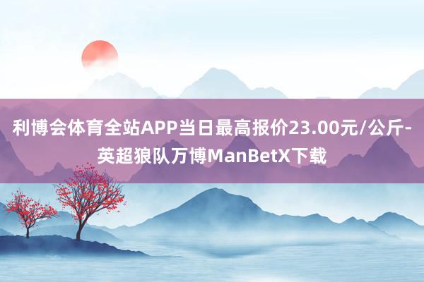 利博会体育全站APP当日最高报价23.00元/公斤-英超狼队万博ManBetX下载