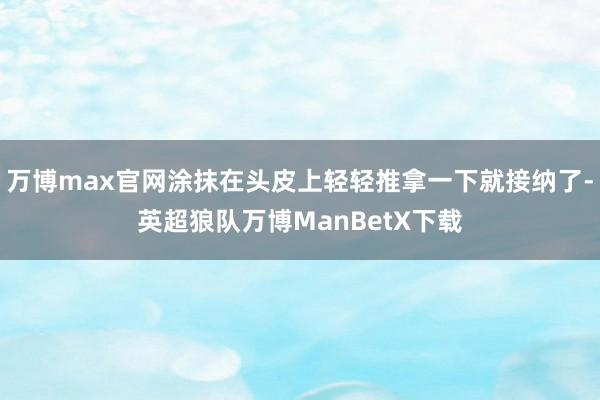 万博max官网涂抹在头皮上轻轻推拿一下就接纳了-英超狼队万博ManBetX下载