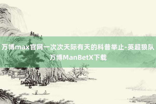 万博max官网一次次天际有天的科普举止-英超狼队万博ManBetX下载