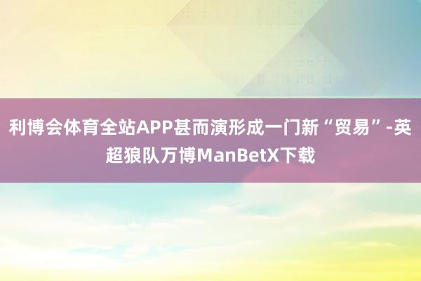 利博会体育全站APP甚而演形成一门新“贸易”-英超狼队万博ManBetX下载