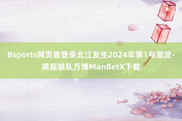 Bsports网页版登录北江发生2024年第1号激流-英超狼队万博ManBetX下载